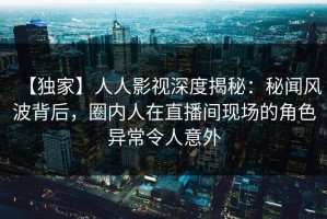 【独家】人人影视深度揭秘：秘闻风波背后，圈内人在直播间现场的角色异常令人意外