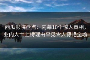西瓜影院盘点：内幕10个惊人真相，业内人士上榜理由罕见令人惊艳全场