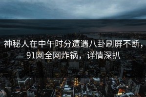 神秘人在中午时分遭遇八卦刷屏不断，91网全网炸锅，详情深扒