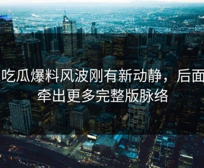 51吃瓜爆料风波刚有新动静，后面又牵出更多完整版脉络