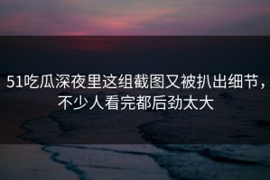 51吃瓜深夜里这组截图又被扒出细节，不少人看完都后劲太大