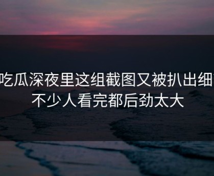 51吃瓜深夜里这组截图又被扒出细节，不少人看完都后劲太大