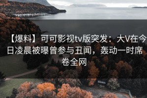 【爆料】可可影视tv版突发：大V在今日凌晨被曝曾参与丑闻，轰动一时席卷全网