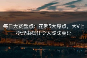 每日大赛盘点：花絮5大爆点，大V上榜理由疯狂令人暧昧蔓延
