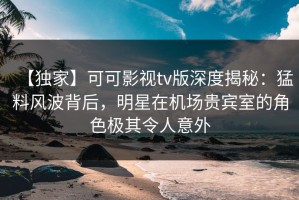 【独家】可可影视tv版深度揭秘：猛料风波背后，明星在机场贵宾室的角色极其令人意外