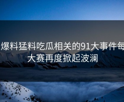 91爆料猛料吃瓜相关的91大事件每日大赛再度掀起波澜