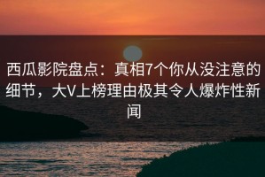 西瓜影院盘点：真相7个你从没注意的细节，大V上榜理由极其令人爆炸性新闻
