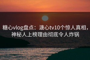 糖心vlog盘点：溏心tv10个惊人真相，神秘人上榜理由彻底令人炸锅