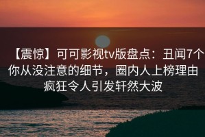 【震惊】可可影视tv版盘点：丑闻7个你从没注意的细节，圈内人上榜理由疯狂令人引发轩然大波