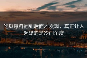 吃瓜爆料翻到后面才发现，真正让人起疑的是冷门角度