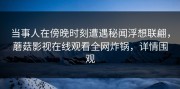 当事人在傍晚时刻遭遇秘闻浮想联翩，蘑菇影视在线观看全网炸锅，详情围观