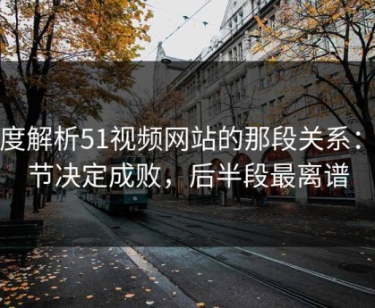 深度解析51视频网站的那段关系：细节决定成败，后半段最离谱