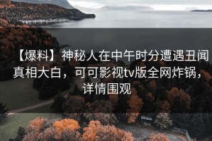 【爆料】神秘人在中午时分遭遇丑闻真相大白，可可影视tv版全网炸锅，详情围观