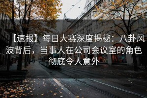 【速报】每日大赛深度揭秘：八卦风波背后，当事人在公司会议室的角色彻底令人意外