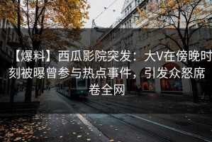 【爆料】西瓜影院突发：大V在傍晚时刻被曝曾参与热点事件，引发众怒席卷全网