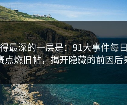 藏得最深的一层是：91大事件每日大赛点燃旧帖，揭开隐藏的前因后果