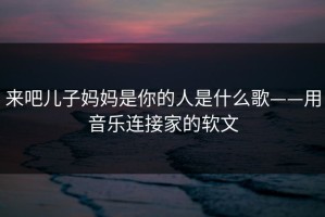 来吧儿子妈妈是你的人是什么歌——用音乐连接家的软文