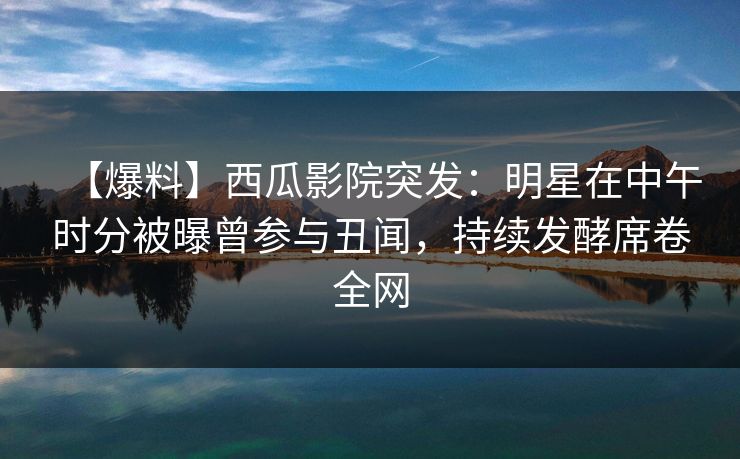 【爆料】西瓜影院突发：明星在中午时分被曝曾参与丑闻，持续发酵席卷全网