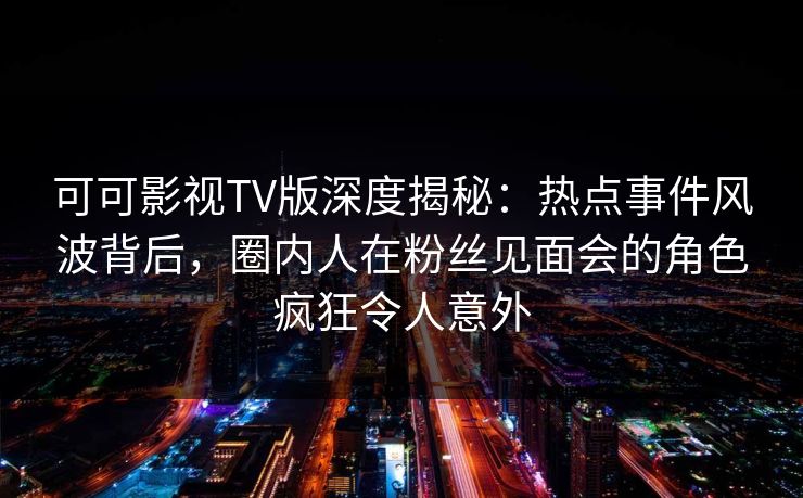 可可影视TV版深度揭秘：热点事件风波背后，圈内人在粉丝见面会的角色疯狂令人意外