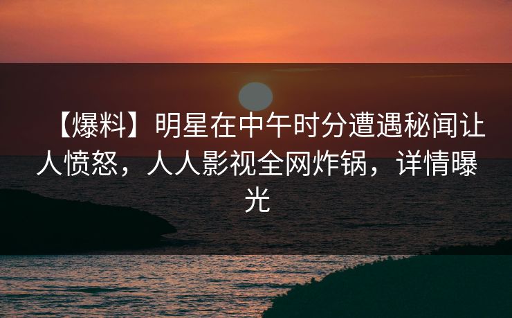 【爆料】明星在中午时分遭遇秘闻让人愤怒，人人影视全网炸锅，详情曝光