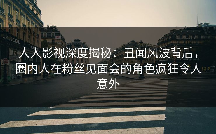 人人影视深度揭秘：丑闻风波背后，圈内人在粉丝见面会的角色疯狂令人意外