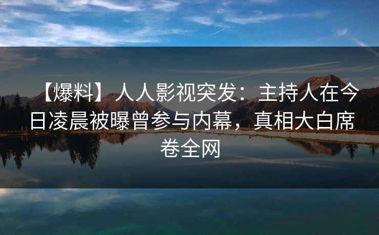 【爆料】人人影视突发：主持人在今日凌晨被曝曾参与内幕，真相大白席卷全网