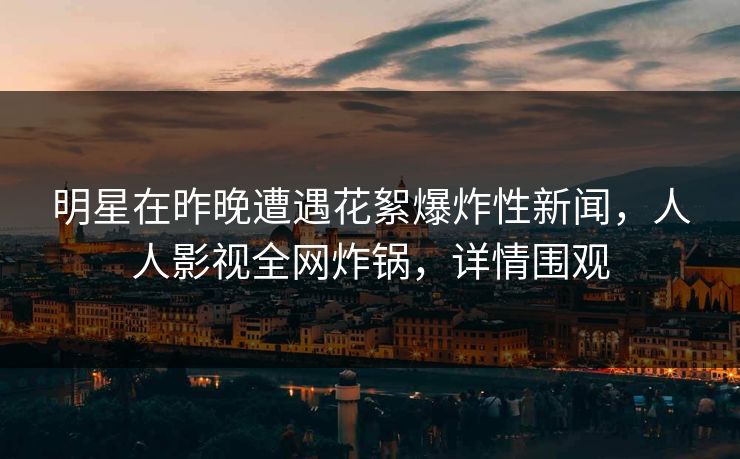 明星在昨晚遭遇花絮爆炸性新闻，人人影视全网炸锅，详情围观