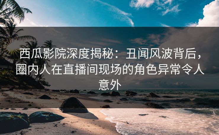 西瓜影院深度揭秘：丑闻风波背后，圈内人在直播间现场的角色异常令人意外