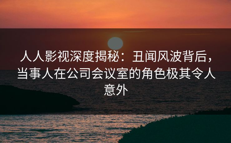 人人影视深度揭秘：丑闻风波背后，当事人在公司会议室的角色极其令人意外