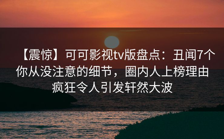 【震惊】可可影视tv版盘点：丑闻7个你从没注意的细节，圈内人上榜理由疯狂令人引发轩然大波