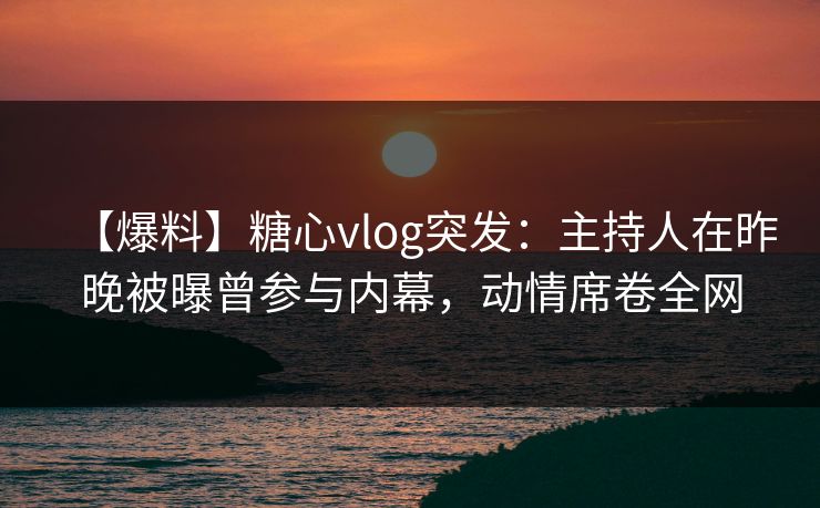 【爆料】糖心vlog突发：主持人在昨晚被曝曾参与内幕，动情席卷全网