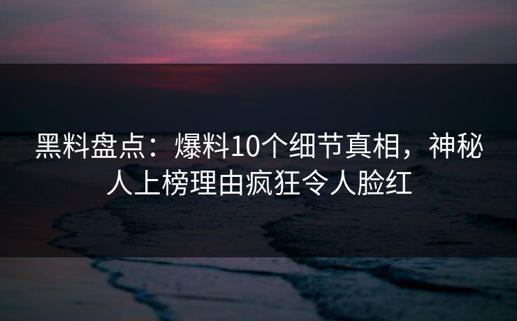黑料盘点：爆料10个细节真相，神秘人上榜理由疯狂令人脸红