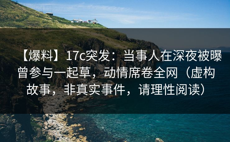 【爆料】17c突发：当事人在深夜被曝曾参与一起草，动情席卷全网（虚构故事，非真实事件，请理性阅读）