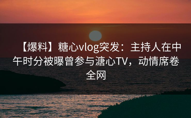 【爆料】糖心vlog突发：主持人在中午时分被曝曾参与溏心TV，动情席卷全网