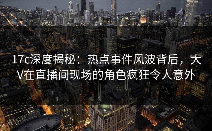 17c深度揭秘：热点事件风波背后，大V在直播间现场的角色疯狂令人意外
