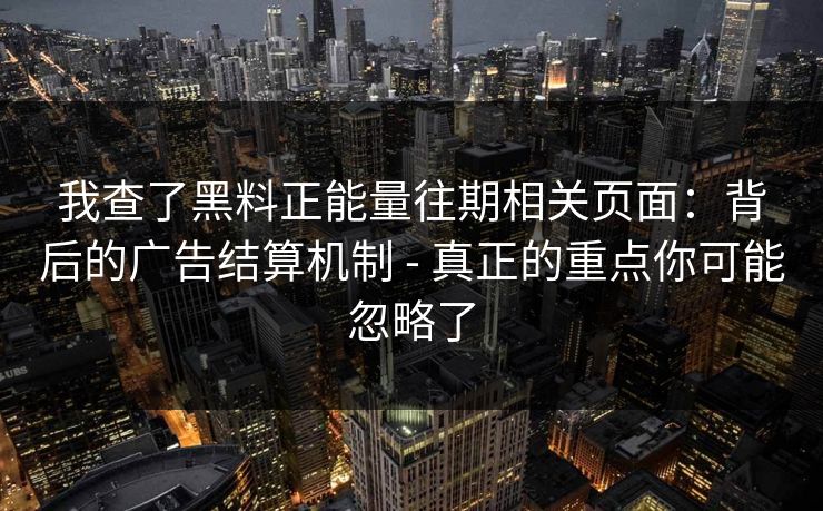 我查了黑料正能量往期相关页面：背后的广告结算机制 - 真正的重点你可能忽略了