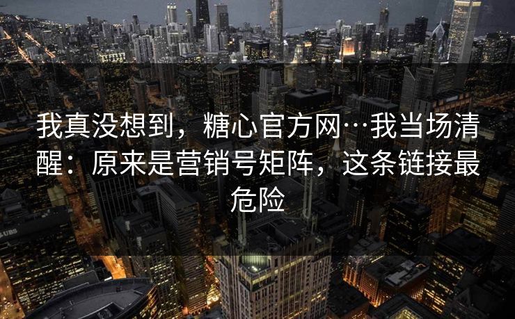 我真没想到，糖心官方网…我当场清醒：原来是营销号矩阵，这条链接最危险