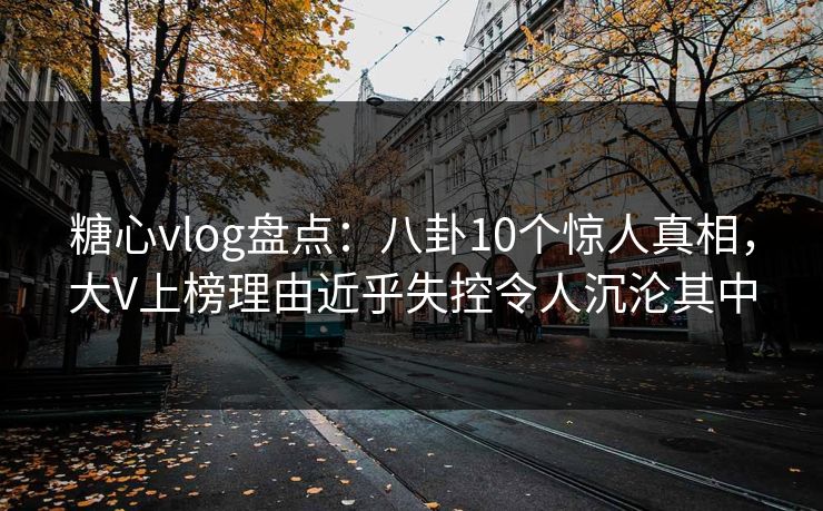 糖心vlog盘点：八卦10个惊人真相，大V上榜理由近乎失控令人沉沦其中