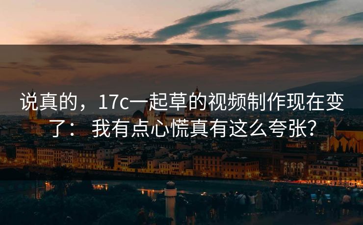 说真的，17c一起草的视频制作现在变了： 我有点心慌真有这么夸张？