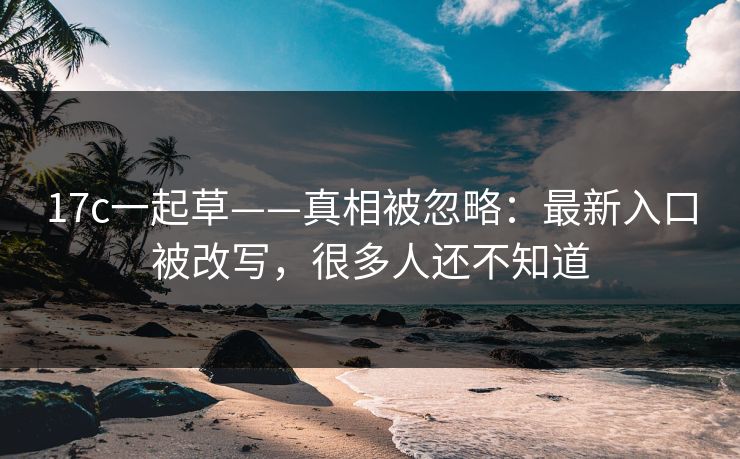 17c一起草——真相被忽略：最新入口被改写，很多人还不知道