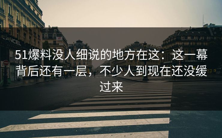 51爆料没人细说的地方在这：这一幕背后还有一层，不少人到现在还没缓过来