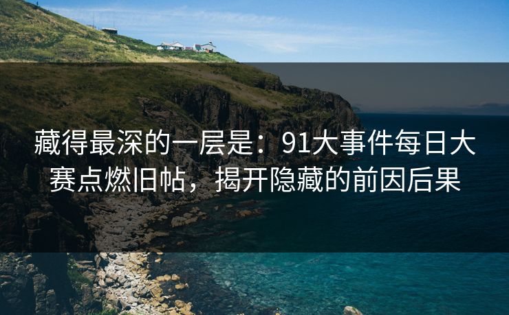 藏得最深的一层是：91大事件每日大赛点燃旧帖，揭开隐藏的前因后果