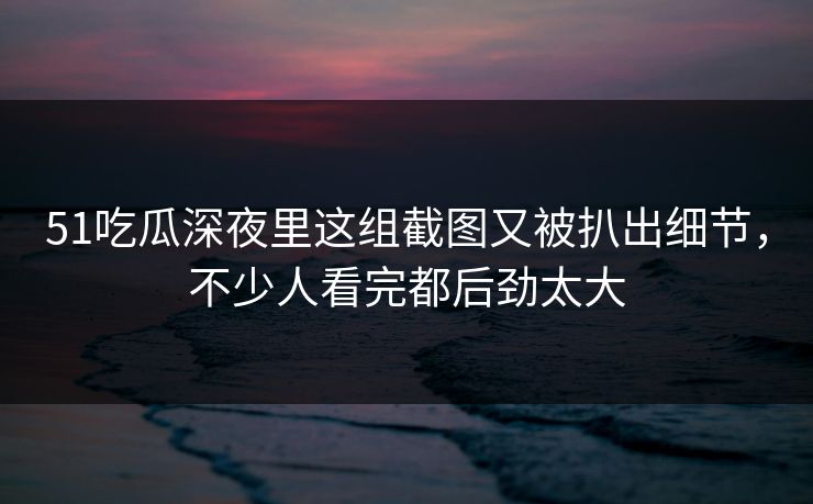 51吃瓜深夜里这组截图又被扒出细节,不少人看完都后劲太大 51吃瓜深夜里这组截图又被扒出细节,不少人看完都后劲太大