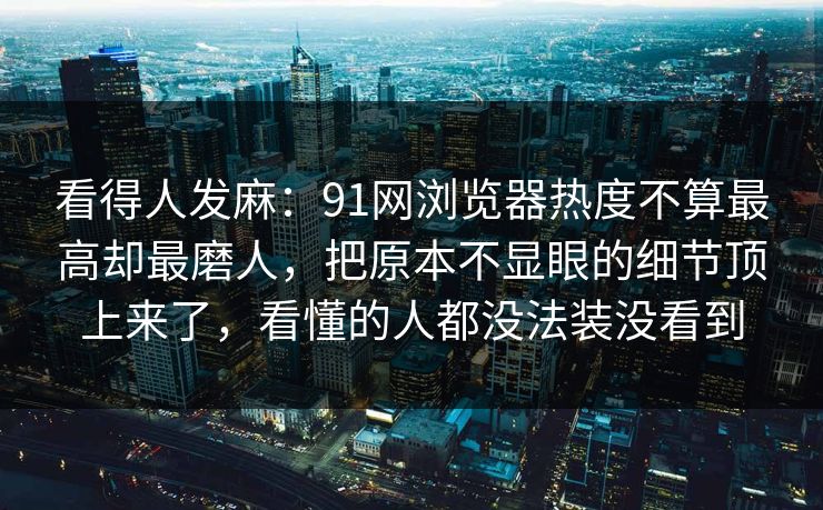 看得人发麻:91网浏览器热度不算最高却最磨人,把原本不显眼的细节顶上来了,看懂的人都没法装没看到 看得人发麻:91网浏览器热度不算最高却最磨人,把原本不显眼的细节顶上来了,看懂的人都没法装没看到